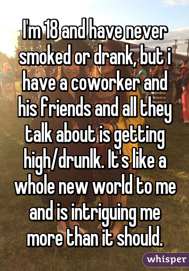 I'm 18 and have never smoked or drank, but i have a coworker and his friends and all they talk about is getting high/drunlk. It's like a whole new world to me and is intriguing me more than it should.