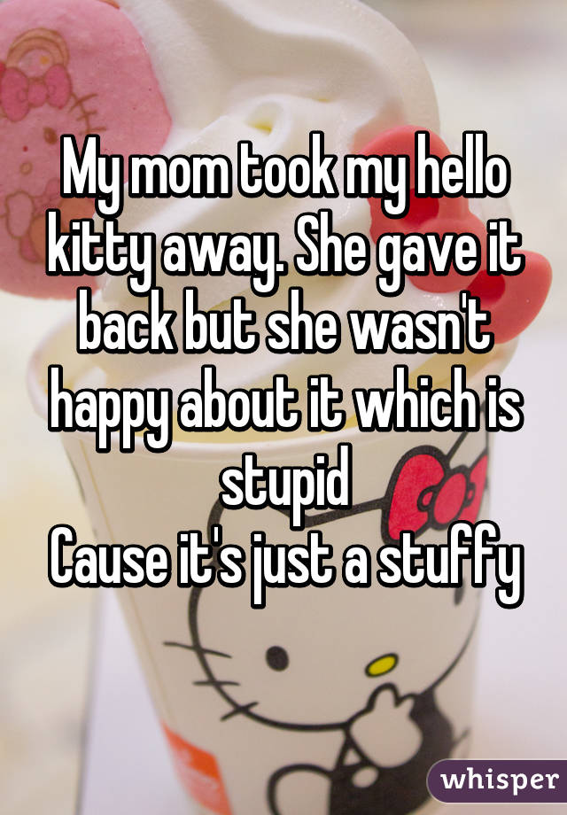 My mom took my hello kitty away. She gave it back but she wasn't happy about it which is stupid
Cause it's just a stuffy 