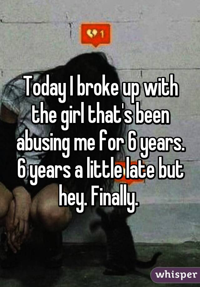 Today I broke up with the girl that's been abusing me for 6 years. 6 years a little late but hey. Finally. 