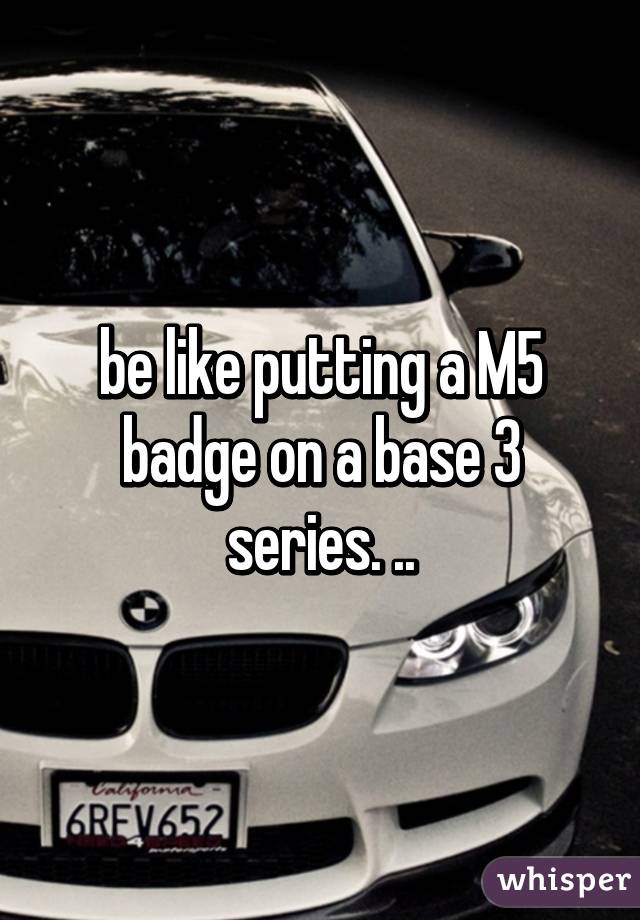 be like putting a M5 badge on a base 3 series. ..