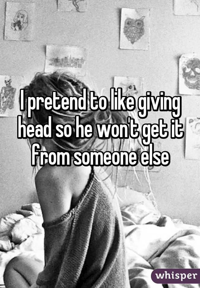 I pretend to like giving head so he won't get it from someone else
