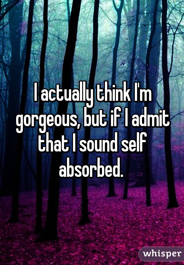 I actually think I'm gorgeous, but if I admit that I sound self absorbed. 