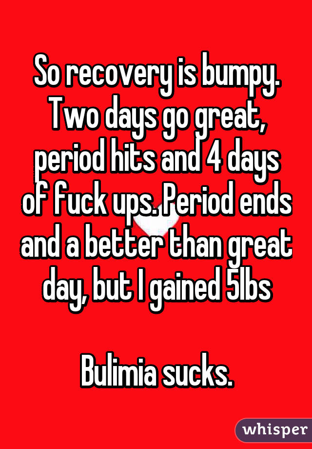 So recovery is bumpy. Two days go great, period hits and 4 days of fuck ups. Period ends and a better than great day, but I gained 5lbs

Bulimia sucks.