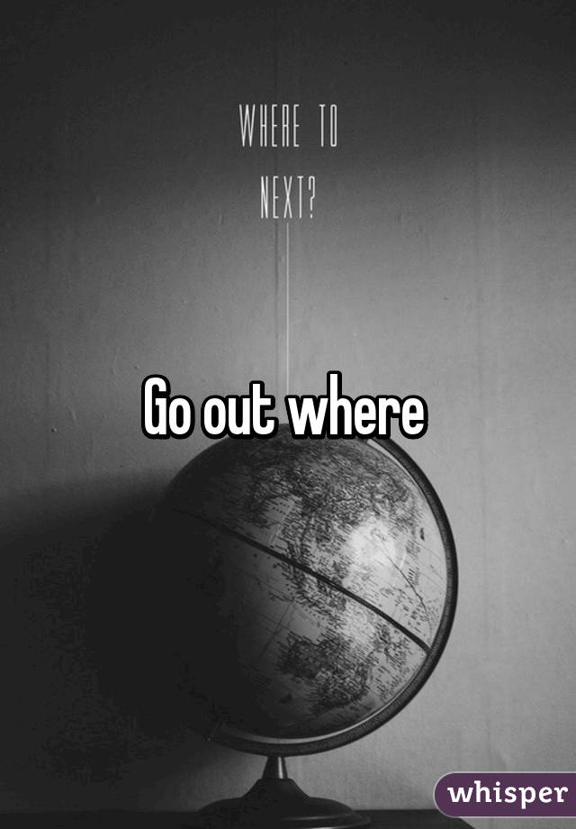 Go out where 