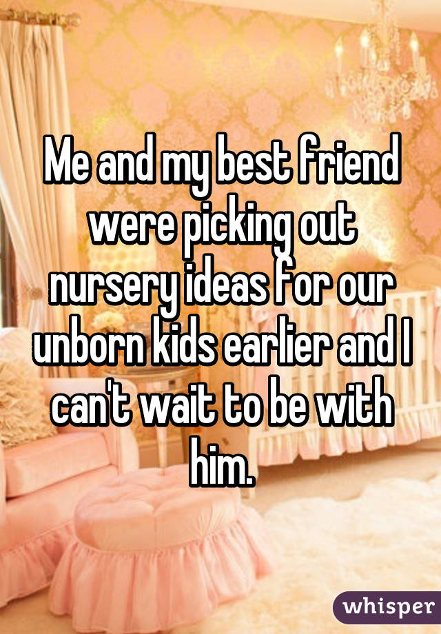 Me and my best friend were picking out nursery ideas for our unborn kids earlier and I can't wait to be with him.