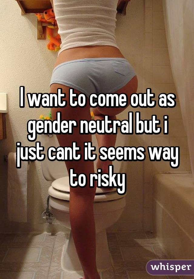 I want to come out as gender neutral but i just cant it seems way to risky