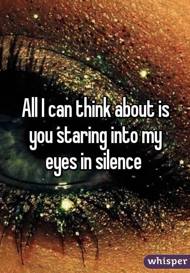 All I can think about is you staring into my eyes in silence 