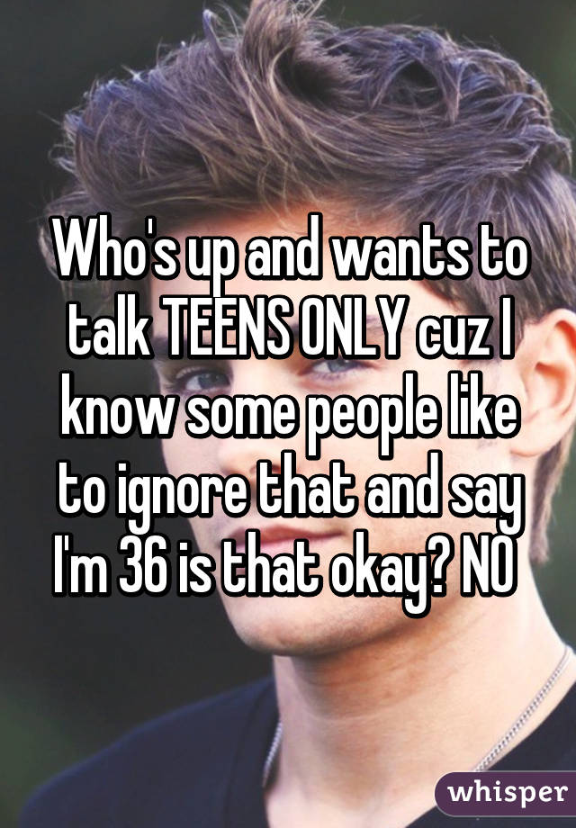 Who's up and wants to talk TEENS ONLY cuz I know some people like to ignore that and say I'm 36 is that okay? NO 