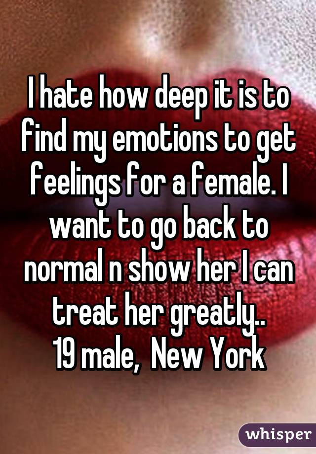 I hate how deep it is to find my emotions to get feelings for a female. I want to go back to normal n show her I can treat her greatly..
19 male,  New York