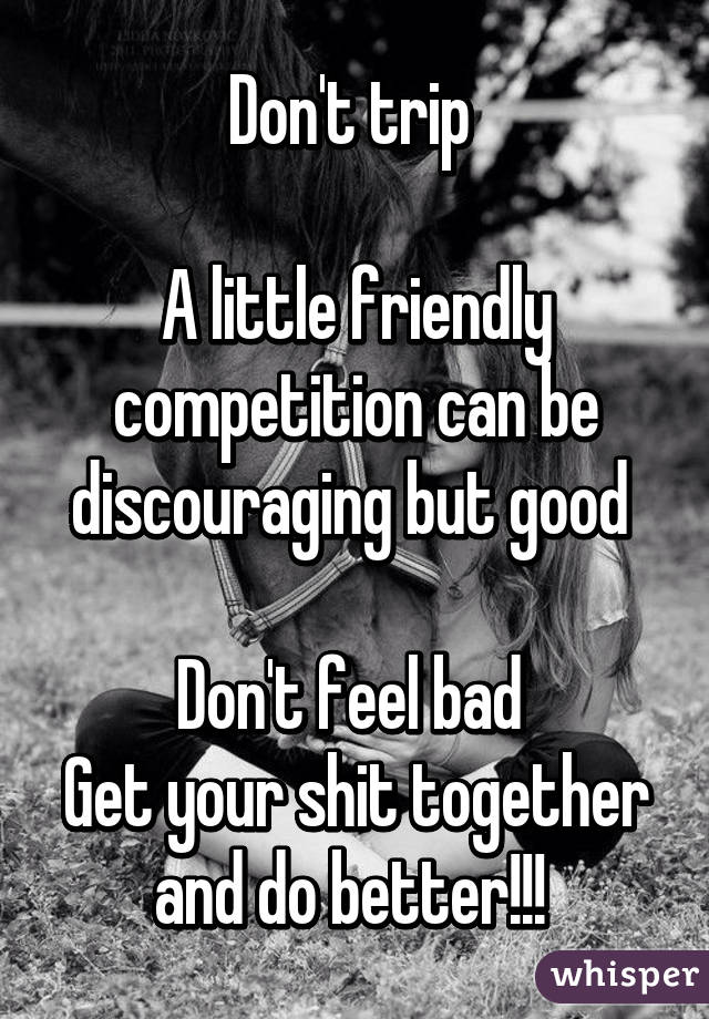 Don't trip 

A little friendly competition can be discouraging but good 

Don't feel bad 
Get your shit together and do better!!! 