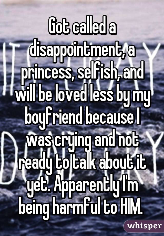 Got called a disappointment, a princess, selfish, and will be loved less by my boyfriend because I was crying and not ready to talk about it yet. Apparently I'm being harmful to HIM. 