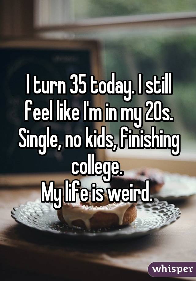 I turn 35 today. I still feel like I'm in my 20s. Single, no kids, finishing college. 
My life is weird. 
