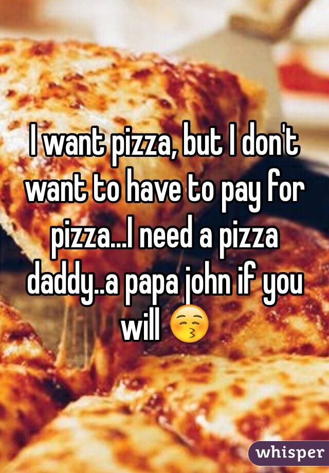 I want pizza, but I don't want to have to pay for pizza...I need a pizza daddy..a papa john if you will 😚