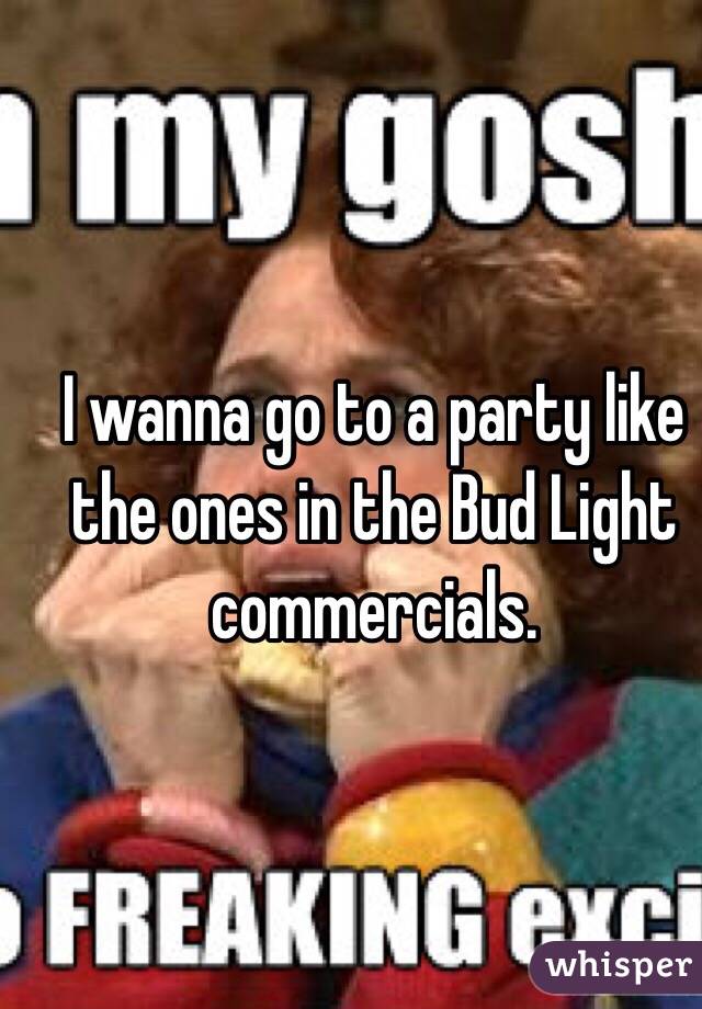 I wanna go to a party like the ones in the Bud Light commercials.