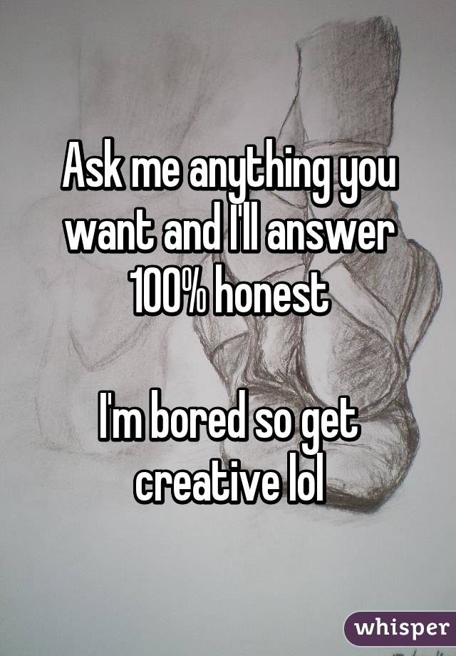 Ask me anything you want and I'll answer 100% honest

I'm bored so get creative lol