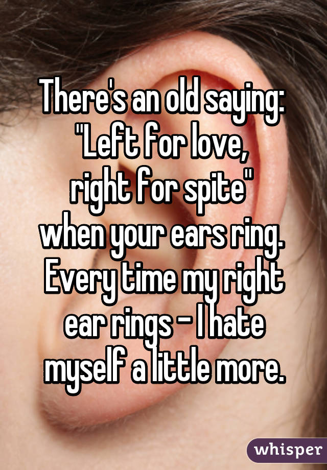 There's an old saying: 
"Left for love, 
right for spite" 
when your ears ring. 
Every time my right ear rings - I hate myself a little more.