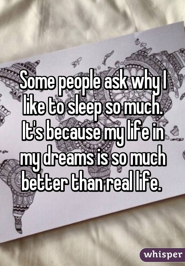 Some people ask why I like to sleep so much. It's because my life in my dreams is so much better than real life. 