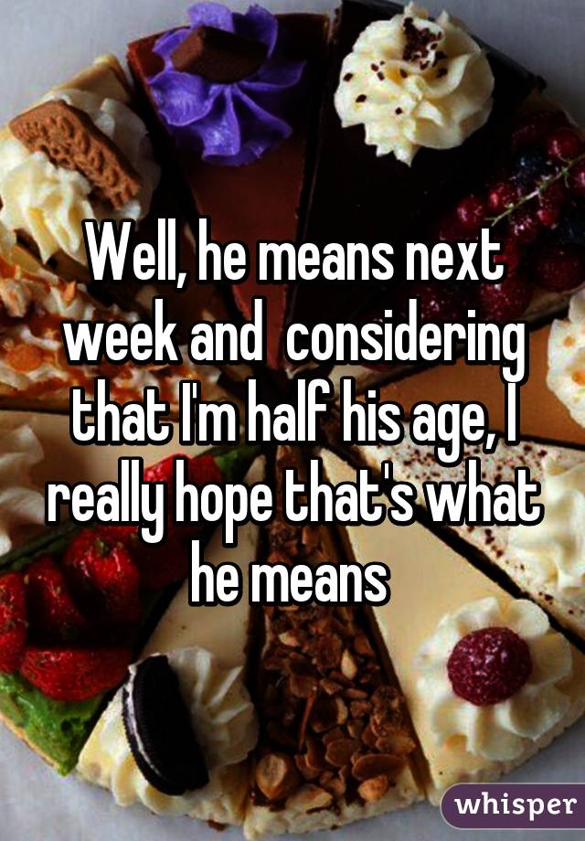 Well, he means next week and  considering that I'm half his age, I really hope that's what he means 
