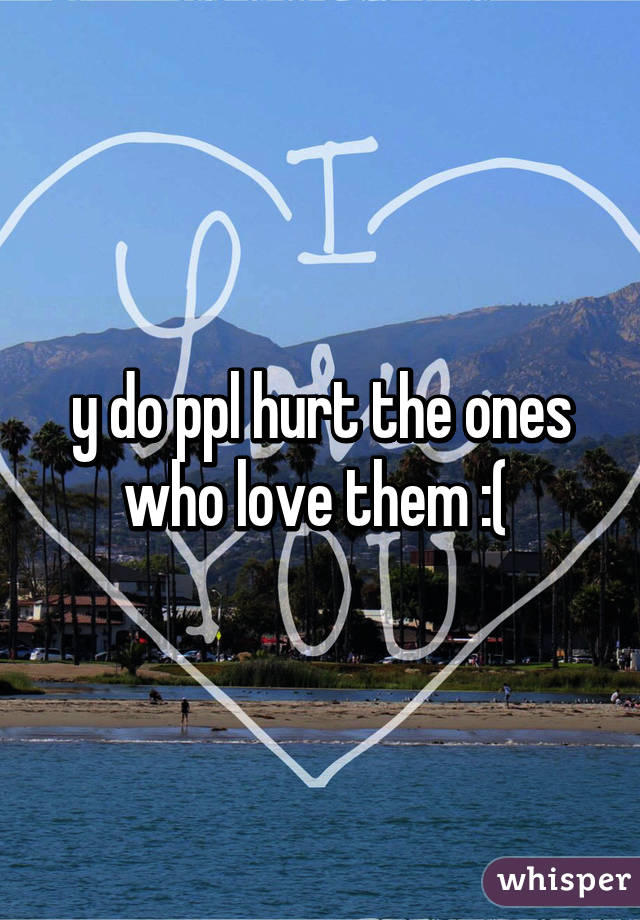 y do ppl hurt the ones who love them :( 