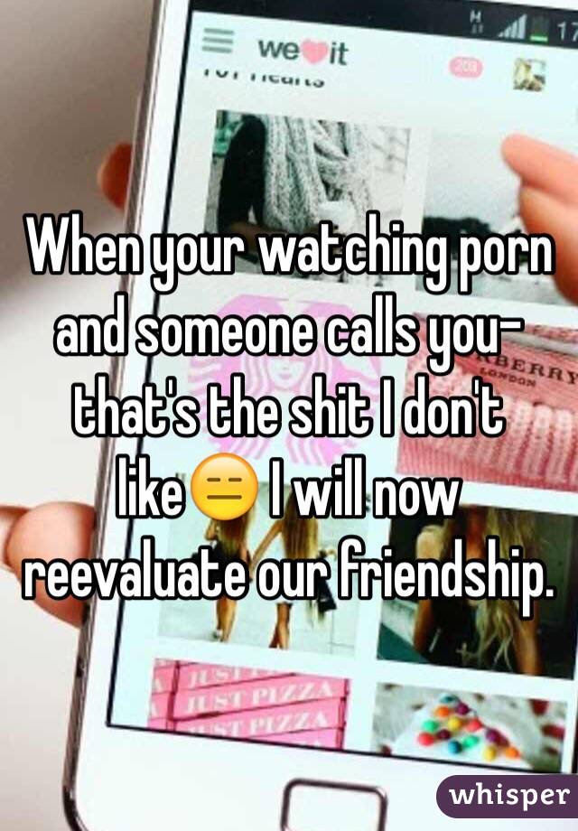 When your watching porn and someone calls you-that's the shit I don't like😑 I will now reevaluate our friendship. 