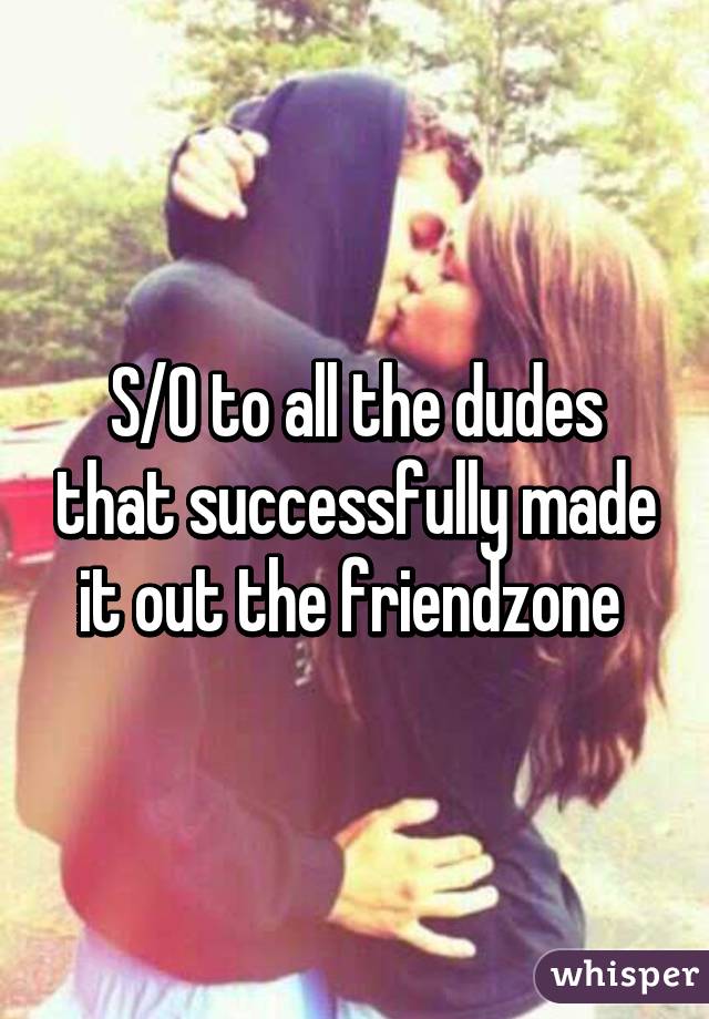 S/O to all the dudes that successfully made it out the friendzone 