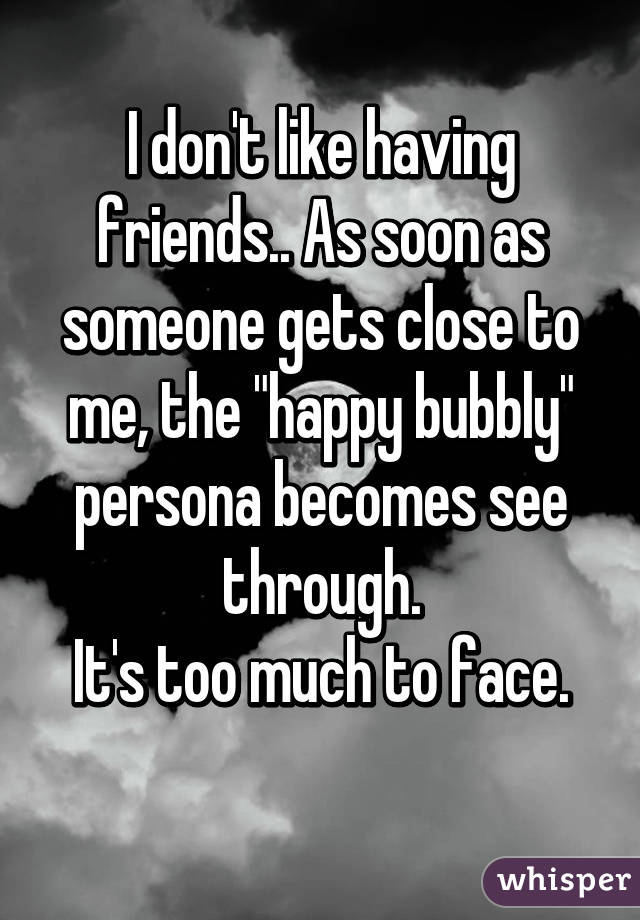 I don't like having friends.. As soon as someone gets close to me, the "happy bubbly" persona becomes see through.
It's too much to face.
