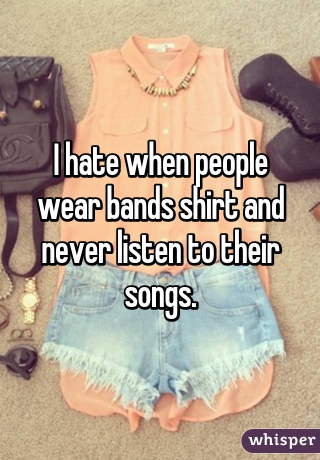 I hate when people wear bands shirt and never listen to their songs.