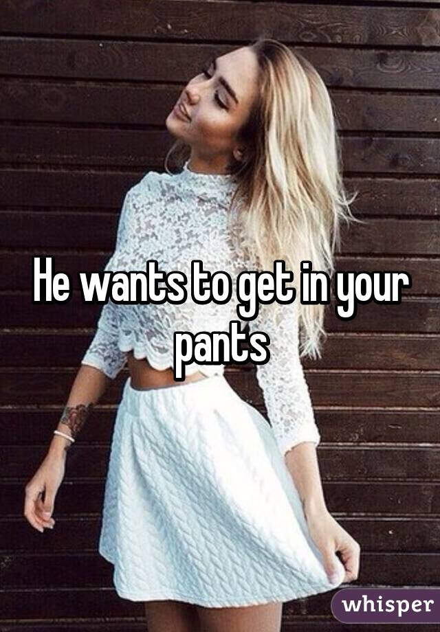 He wants to get in your pants