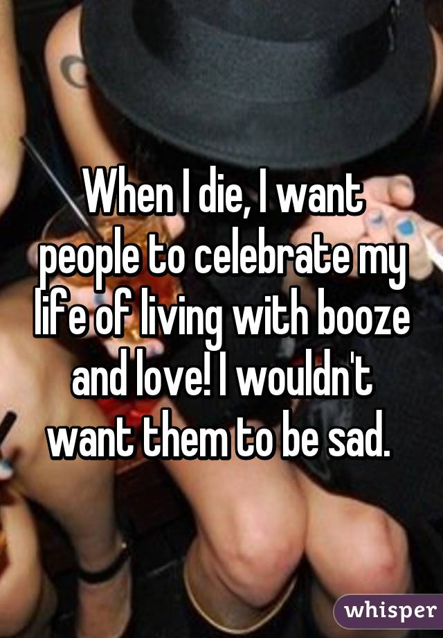 When I die, I want people to celebrate my life of living with booze and love! I wouldn't want them to be sad. 