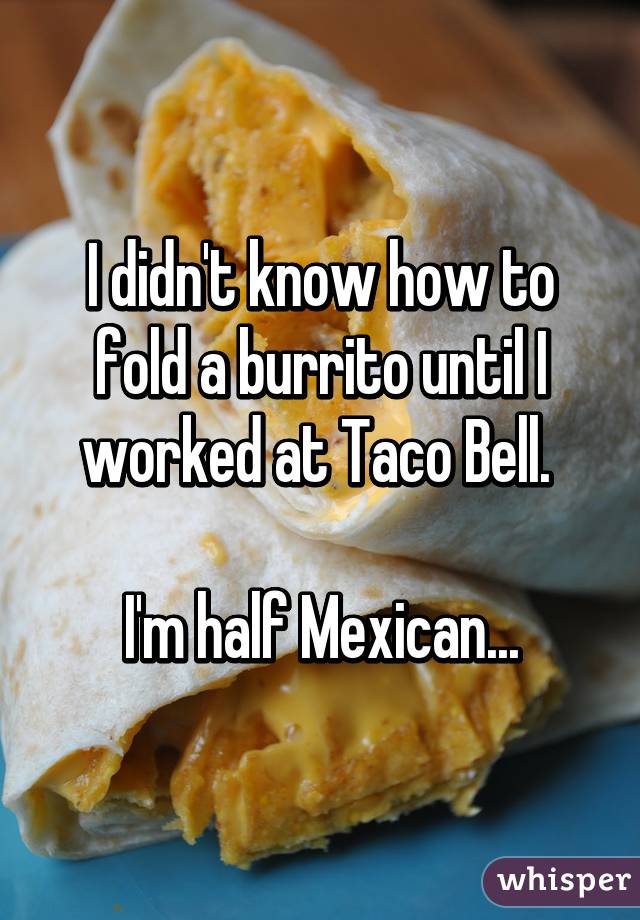 I didn't know how to fold a burrito until I worked at Taco Bell. 

I'm half Mexican...