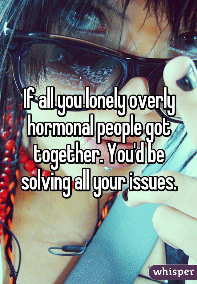 If all you lonely overly hormonal people got together. You'd be solving all your issues.