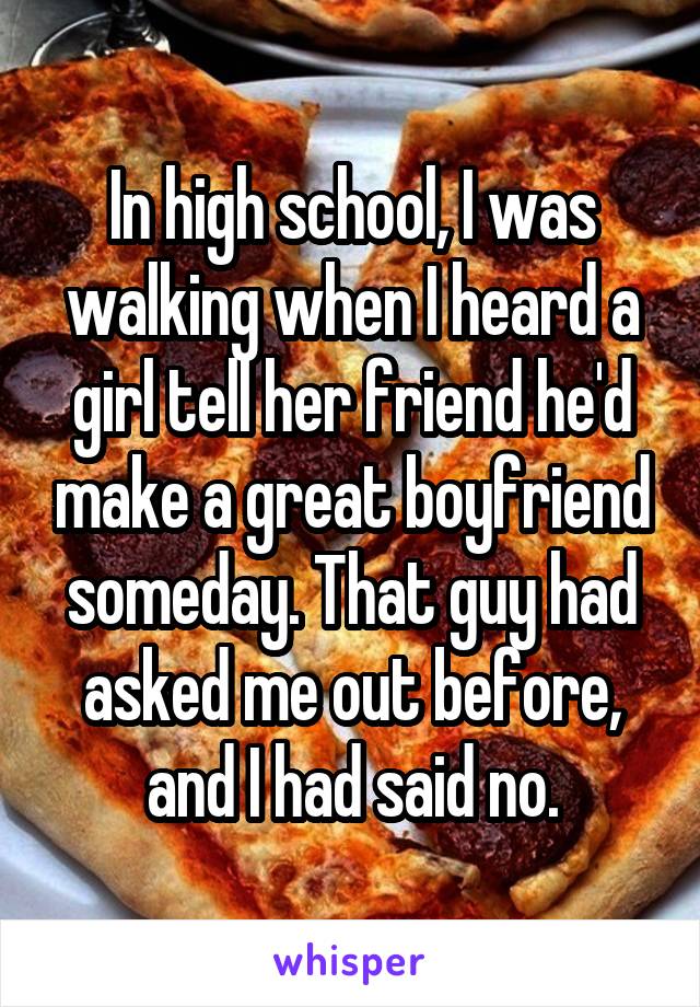 In high school, I was walking when I heard a girl tell her friend he'd make a great boyfriend someday. That guy had asked me out before, and I had said no.