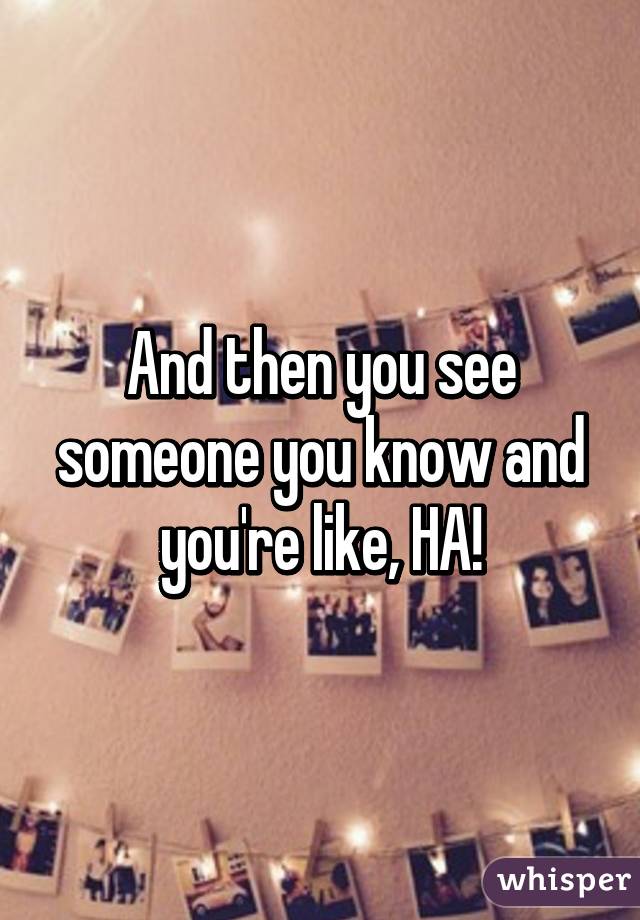 And then you see someone you know and you're like, HA!