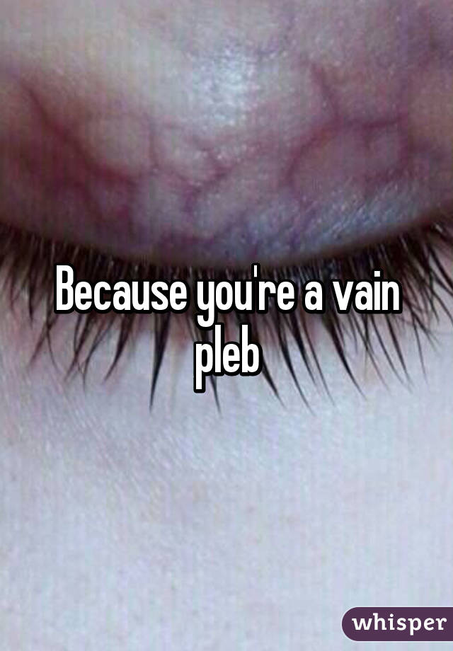 Because you're a vain pleb