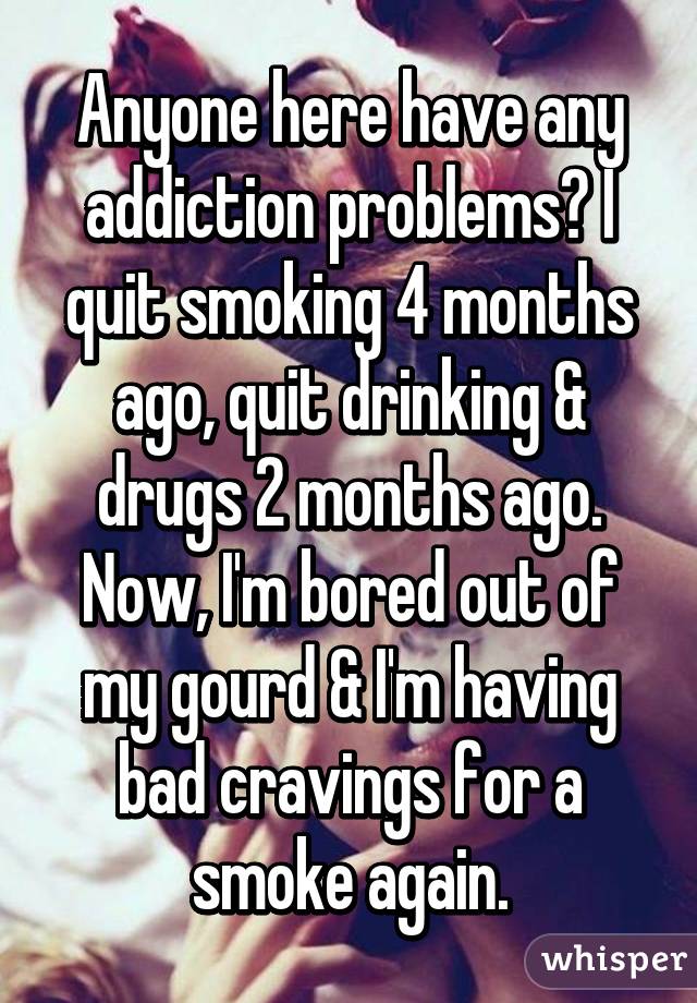 Anyone here have any addiction problems? I quit smoking 4 months ago, quit drinking & drugs 2 months ago. Now, I'm bored out of my gourd & I'm having bad cravings for a smoke again.