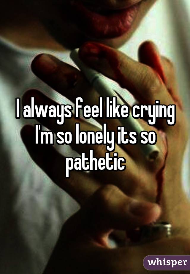 I always feel like crying I'm so lonely its so pathetic