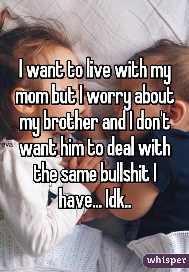 I want to live with my mom but I worry about my brother and I don't want him to deal with the same bullshit I have... Idk..