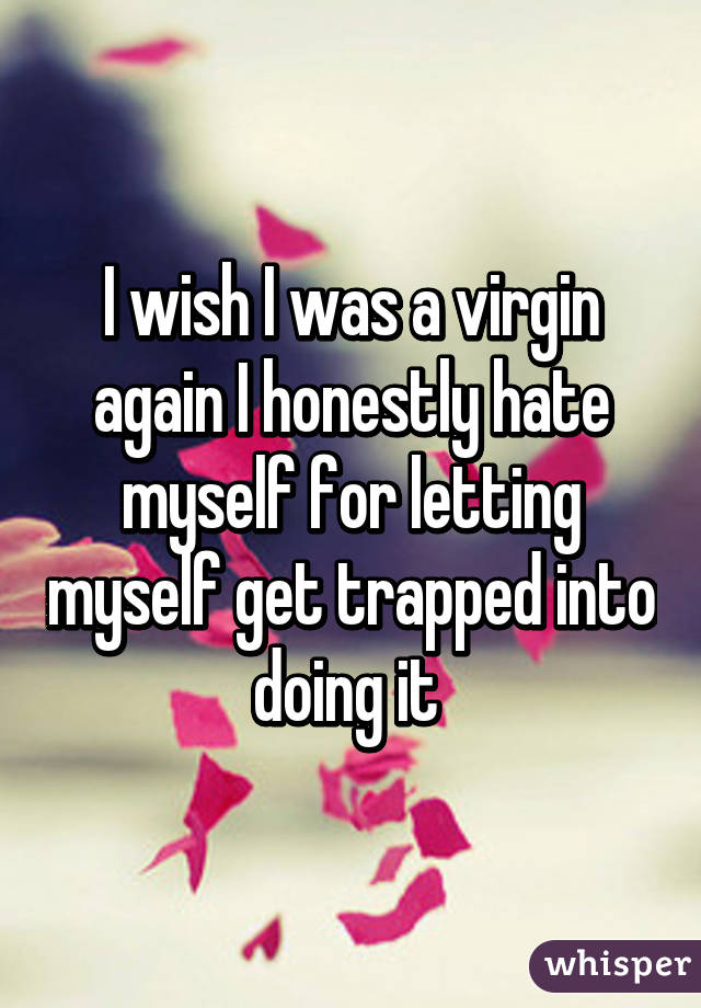 I wish I was a virgin again I honestly hate myself for letting myself get trapped into doing it 