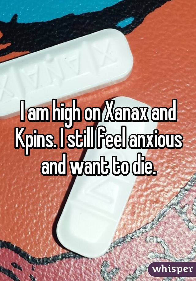 I am high on Xanax and Kpins. I still feel anxious and want to die.