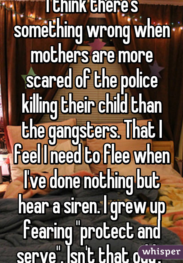 I think there's something wrong when mothers are more scared of the police killing their child than the gangsters. That I feel I need to flee when I've done nothing but hear a siren. I grew up fearing "protect and serve". Isn't that odd? 