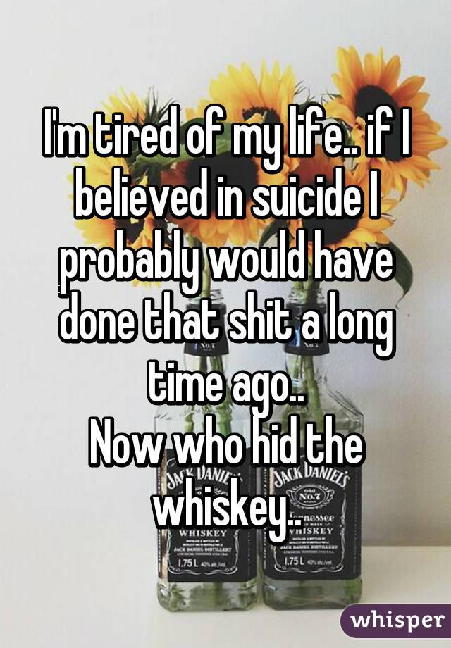 I'm tired of my life.. if I believed in suicide I probably would have done that shit a long time ago..
Now who hid the whiskey..