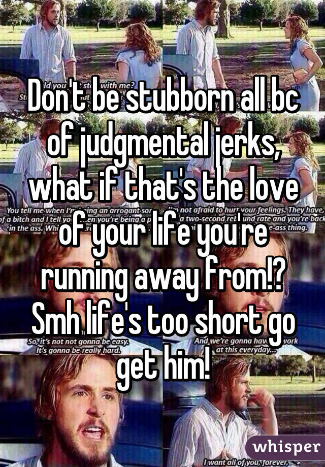 Don't be stubborn all bc of judgmental jerks, what if that's the love of your life you're running away from!? Smh life's too short go get him!