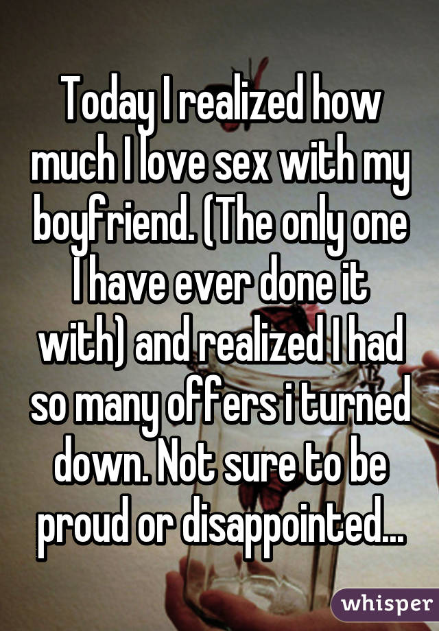 Today I realized how much I love sex with my boyfriend. (The only one I have ever done it with) and realized I had so many offers i turned down. Not sure to be proud or disappointed...
