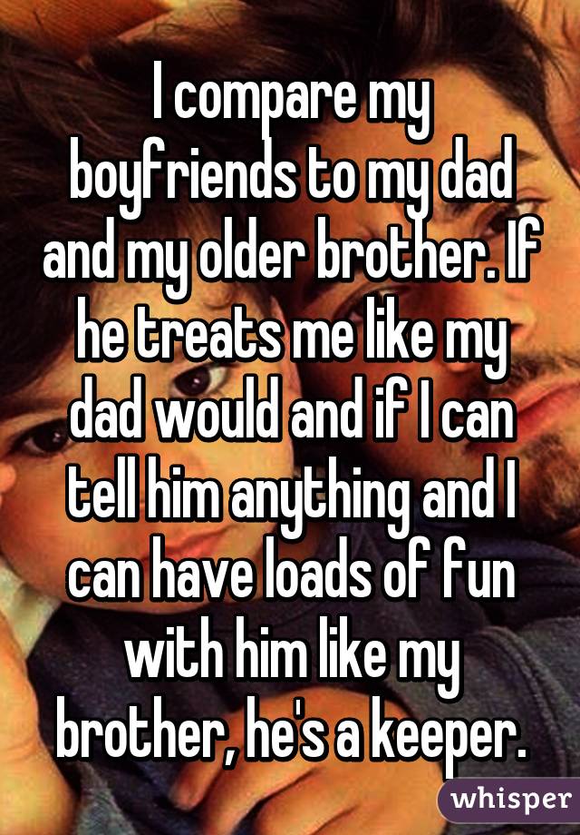 I compare my boyfriends to my dad and my older brother. If he treats me like my dad would and if I can tell him anything and I can have loads of fun with him like my brother, he's a keeper.