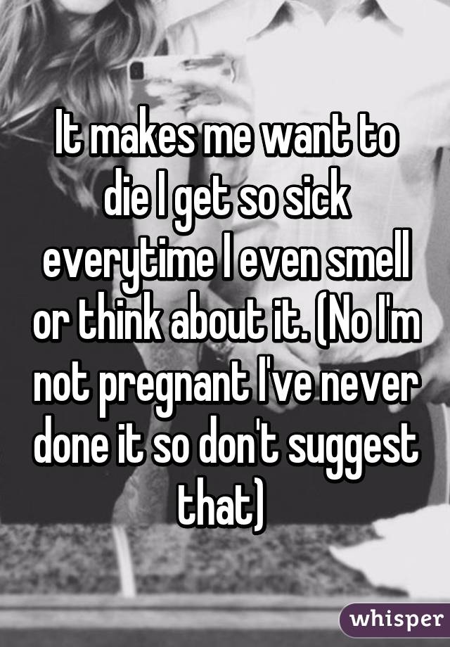 It makes me want to die I get so sick everytime I even smell or think about it. (No I'm not pregnant I've never done it so don't suggest that) 