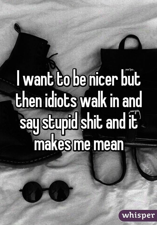 I want to be nicer but then idiots walk in and say stupid shit and it makes me mean