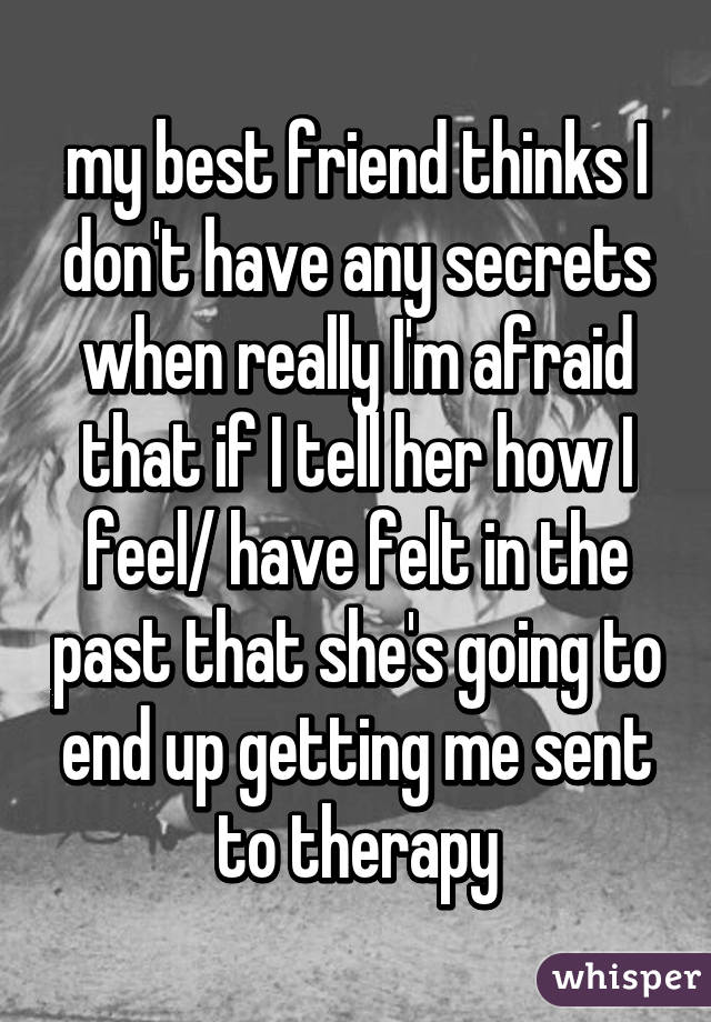my best friend thinks I don't have any secrets when really I'm afraid that if I tell her how I feel/ have felt in the past that she's going to end up getting me sent to therapy