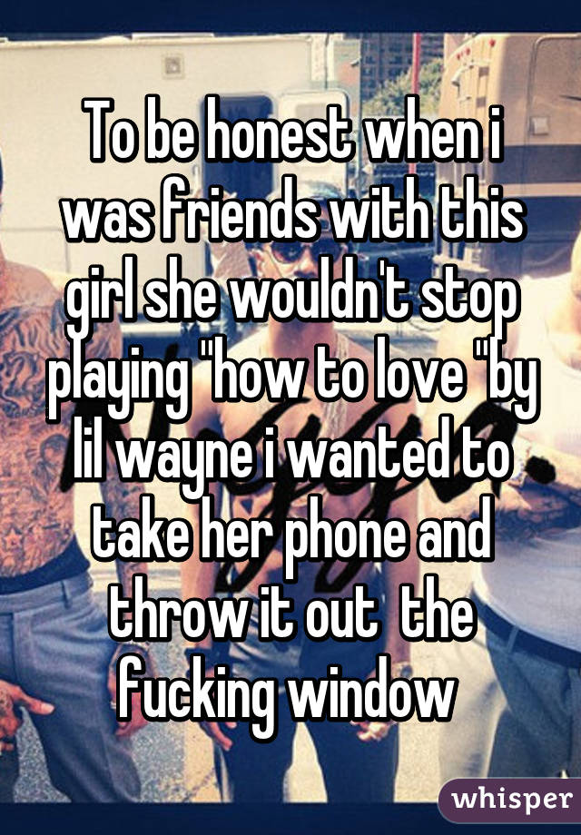 To be honest when i was friends with this girl she wouldn't stop playing "how to love "by lil wayne i wanted to take her phone and throw it out  the fucking window 