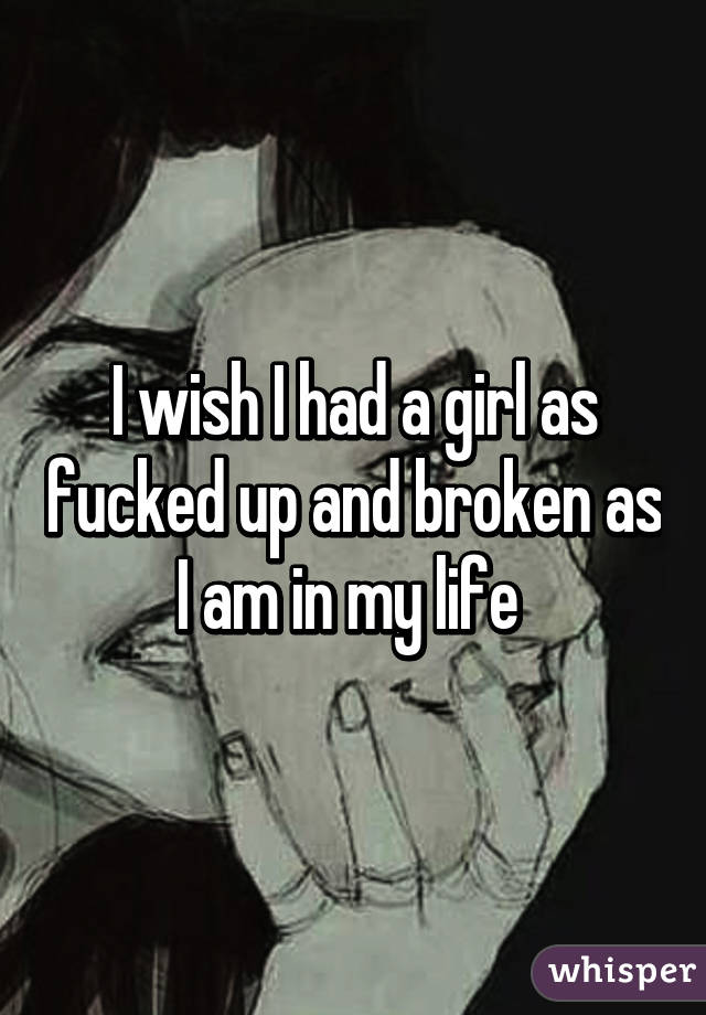 I wish I had a girl as fucked up and broken as I am in my life 