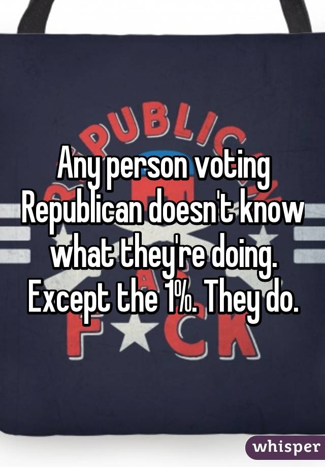 Any person voting Republican doesn't know what they're doing. Except the 1%. They do.